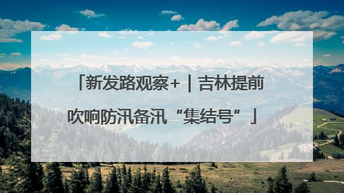 新发路观察+｜吉林提前吹响防汛备汛“集结号”
