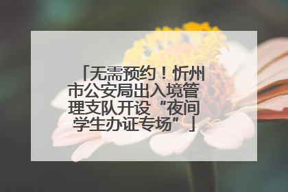 无需预约！忻州市公安局出入境管理支队开设“夜间学生办证专场”