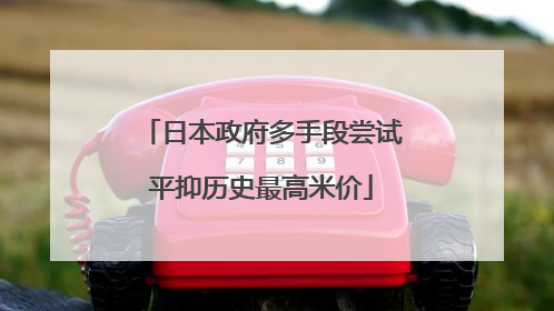 日本政府多手段尝试平抑历史最高米价