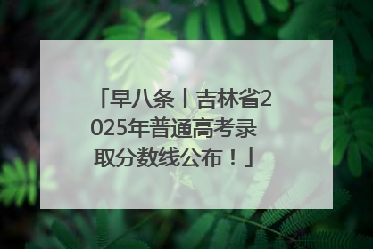 早八条丨吉林省2025年普通高考录取分数线公布！