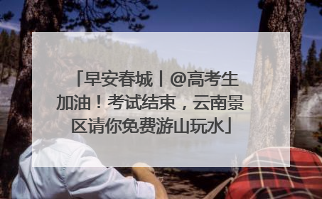 早安春城丨@高考生 加油！考试结束，云南景区请你免费游山玩水