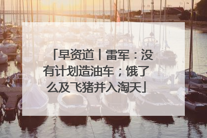 早资道丨雷军：没有计划造油车；饿了么及飞猪并入淘天