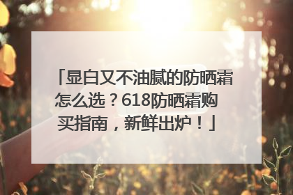 显白又不油腻的防晒霜怎么选？618防晒霜购买指南，新鲜出炉！