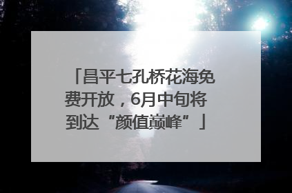 昌平七孔桥花海免费开放，6月中旬将到达“颜值巅峰”