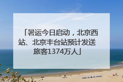 暑运今日启动，北京西站、北京丰台站预计发送旅客1374万人