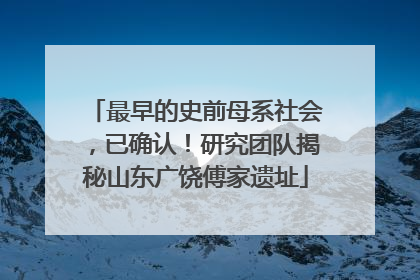最早的史前母系社会，已确认！研究团队揭秘山东广饶傅家遗址