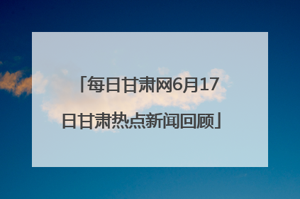 每日甘肃网6月17日甘肃热点新闻回顾