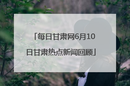 每日甘肃网6月10日甘肃热点新闻回顾