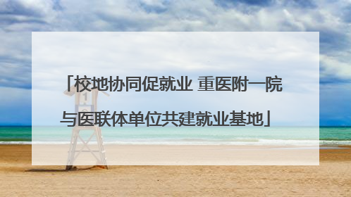 校地协同促就业 重医附一院与医联体单位共建就业基地