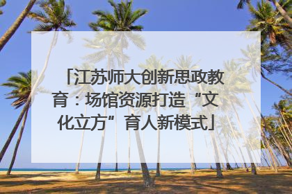 江苏师大创新思政教育：场馆资源打造“文化立方”育人新模式