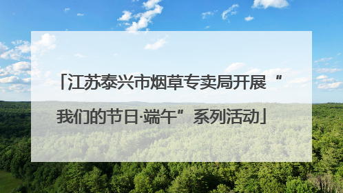 江苏泰兴市烟草专卖局开展“我们的节日·端午”系列活动