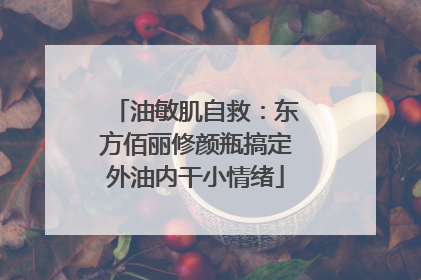 油敏肌自救：东方佰丽修颜瓶搞定外油内干小情绪