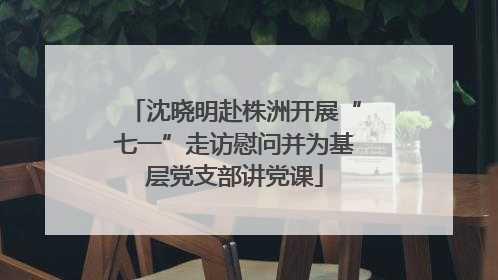 沈晓明赴株洲开展“七一”走访慰问并为基层党支部讲党课