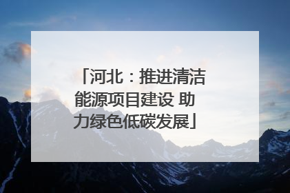 河北：推进清洁能源项目建设 助力绿色低碳发展