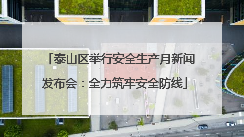 泰山区举行安全生产月新闻发布会：全力筑牢安全防线