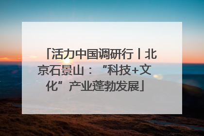 活力中国调研行丨北京石景山：“科技+文化”产业蓬勃发展