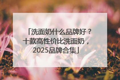 洗面奶什么品牌好？十款高性价比洗面奶，2025品牌合集