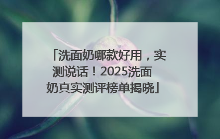 洗面奶哪款好用，实测说话！2025洗面奶真实测评榜单揭晓