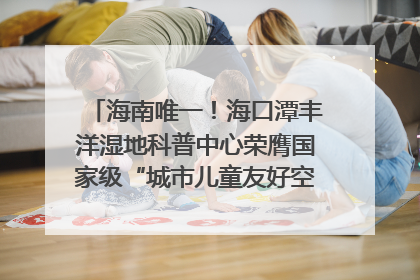 海南唯一！海口潭丰洋湿地科普中心荣膺国家级“城市儿童友好空间建设园区”称号