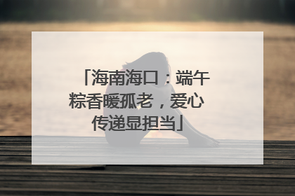 海南海口：端午粽香暖孤老，爱心传递显担当
