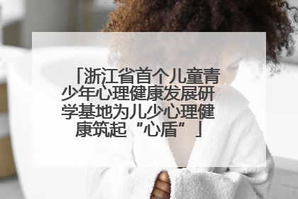 浙江省首个儿童青少年心理健康发展研学基地为儿少心理健康筑起“心盾”