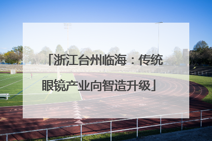 浙江台州临海：传统眼镜产业向智造升级