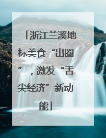 浙江兰溪地标美食“出圈”，激发“舌尖经济”新动能