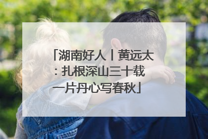 湖南好人丨黄远太：扎根深山三十载 一片丹心写春秋