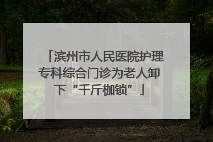 滨州市人民医院护理专科综合门诊为老人卸下“千斤枷锁”