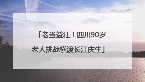 老当益壮！四川90岁老人挑战横渡长江庆生