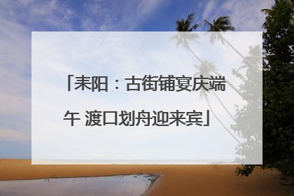 耒阳：古街铺宴庆端午 渡口划舟迎来宾