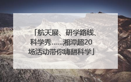 航天展、研学路线、科学秀……湘潭超20场活动带你嗨翻科学