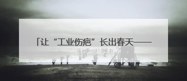 让“工业伤疤”长出春天——辽宁加快废弃矿山治理观察