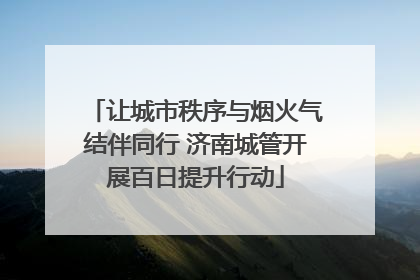 让城市秩序与烟火气结伴同行 济南城管开展百日提升行动