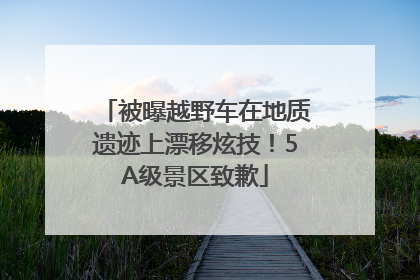 被曝越野车在地质遗迹上漂移炫技！5A级景区致歉
