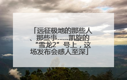 远征极地的那些人、那些事……凯旋的“雪龙2”号上，这场发布会感人至深