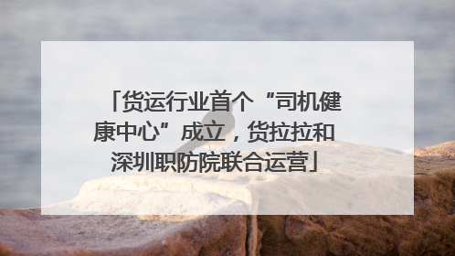 货运行业首个“司机健康中心”成立，货拉拉和深圳职防院联合运营