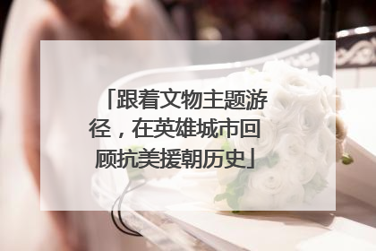 跟着文物主题游径，在英雄城市回顾抗美援朝历史
