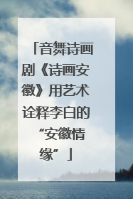 音舞诗画剧《诗画安徽》用艺术诠释李白的 “安徽情缘”