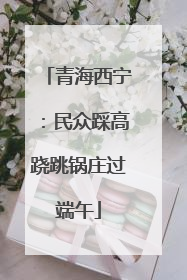 青海西宁：民众踩高跷跳锅庄过端午
