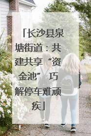 长沙县泉塘街道：共建共享“资金池” 巧解停车难顽疾