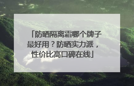 防晒隔离霜哪个牌子最好用？防晒实力派，性价比高口碑在线