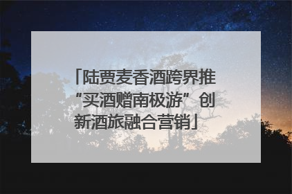 陆贾麦香酒跨界推“买酒赠南极游”创新酒旅融合营销