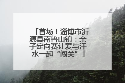 首场！淄博市沂源县南鲁山镇：亲子定向赛让爱与汗水一起“闯关”