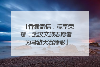 香囊寄情，粽享荣耀，武汉文旅志愿者为导游大赛添彩