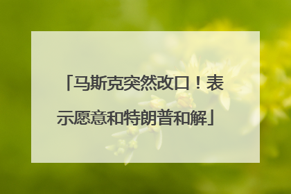 马斯克突然改口！表示愿意和特朗普和解