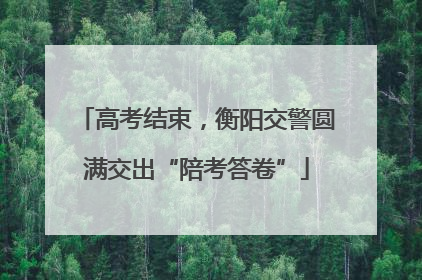 高考结束，衡阳交警圆满交出“陪考答卷”