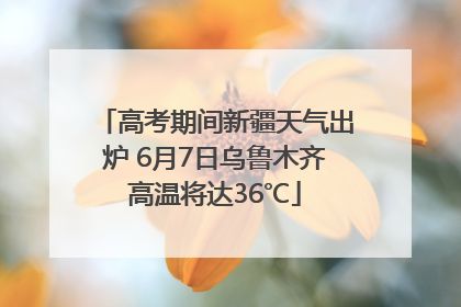 高考期间新疆天气出炉 6月7日乌鲁木齐高温将达36℃