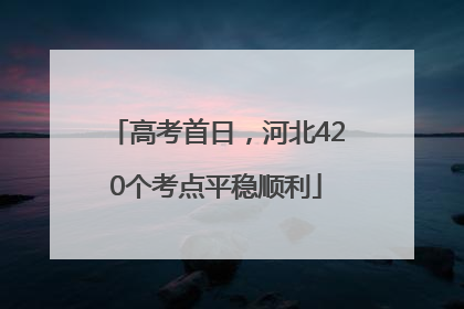 高考首日，河北420个考点平稳顺利