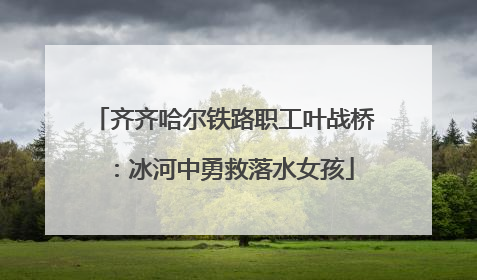齐齐哈尔铁路职工叶战桥：冰河中勇救落水女孩